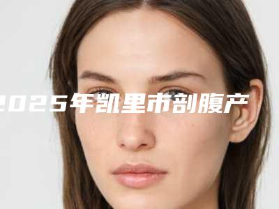 2025年凯里市剖腹产疤痕去除哪个医生比较厉害凯里市剖腹产疤痕去除私立口碑整形医生