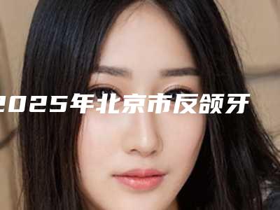2025年北京市反颌牙齿医院综合实力前十强口碑排行榜名单年中巨献-北京市反颌牙齿口腔医院