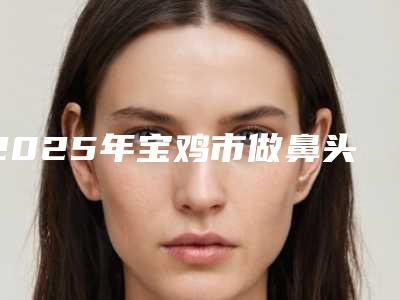 2025年宝鸡市做鼻头大缩小手术整形医院上榜清单top10强靠谱公布