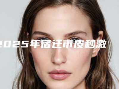 2025年宿迁市皮秒激光洗刺青整形医院排行前十位单详解