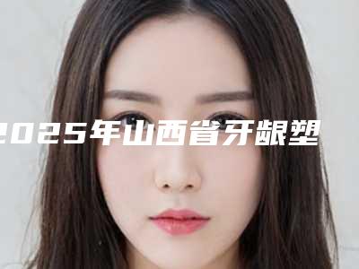 2025年山西省牙龈塑形临时冠医院综合实力top10排名精华贴一览-山西省牙龈塑形临时冠口腔医院