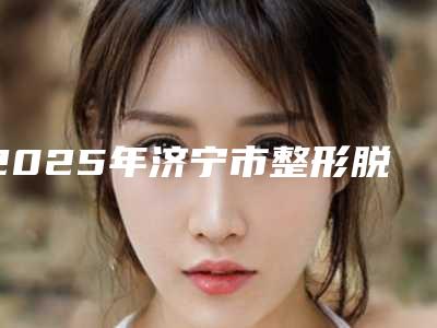 2025年济宁市整形脱毛排名前十遍布全国各地(济宁市整形脱毛整形医院)