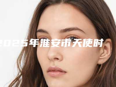 2025年淮安市天使时代隐形矫正医院排行榜十强知名医美落地-淮安牙博仕口腔门诊部三强争霸_看你选哪个