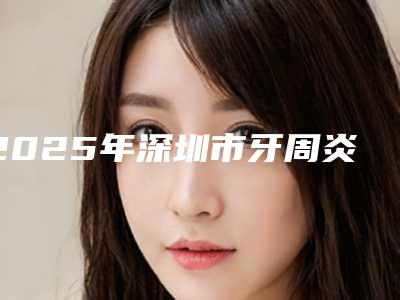 2025年深圳市牙周炎翻瓣手术价格(收费标准),全新火热上线-深圳市牙周炎翻瓣手术手术价格都是多少