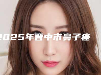 2025年晋中市鼻子痤疮治疗整形医院上榜名单都是专业机构