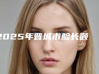 2025年晋城市脸长颧骨整形医院上榜名单前十佳精品之选