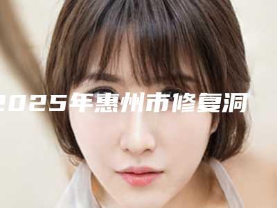 2025年惠州市修复洞牙收费标准整容科倾情巨献