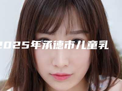2025年承德市儿童乳牙拔除(限首颗)医院在榜名单8强-承德市儿童乳牙拔除(限首颗)口腔医院