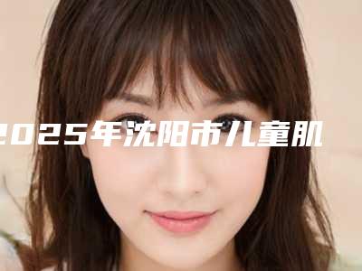 2025年沈阳市儿童肌功能早期干预矫治医院排行十强对比挑选-沈阳市儿童肌功能早期干预矫治口腔医院