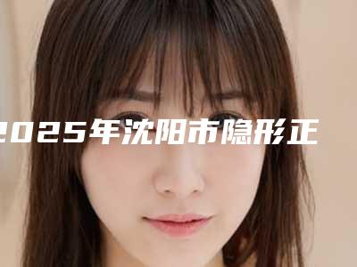 2025年沈阳市隐形正颌正畸医院口碑榜top10正规机构推荐-沈阳市隐形正颌正畸口腔医院