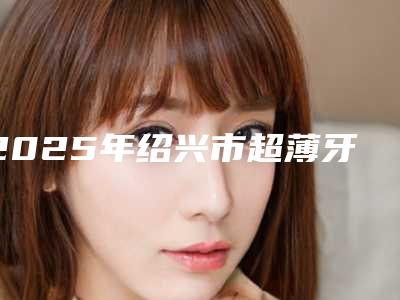 2025年绍兴市超薄牙齿瓷贴面医院排行榜这10家才是真的火-绍兴市超薄牙齿瓷贴面口腔医院