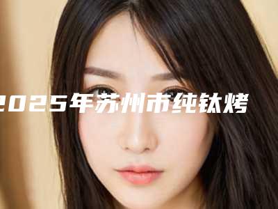 2025年苏州市纯钛烤瓷冠价格(价目)2025崭新释出(苏州市纯钛烤瓷冠手术费用通常需要多少)
