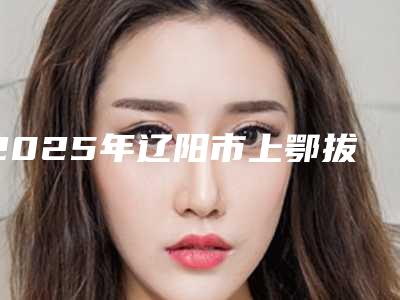 2025年辽阳市上鄂拔智齿医院排名前十名精品之选-辽阳市上鄂拔智齿口腔医院