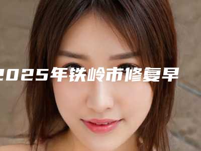 2025年铁岭市修复早期蛀牙医院排名榜综合实力前十强哪家医-铁岭市修复早期蛀牙口腔医院
