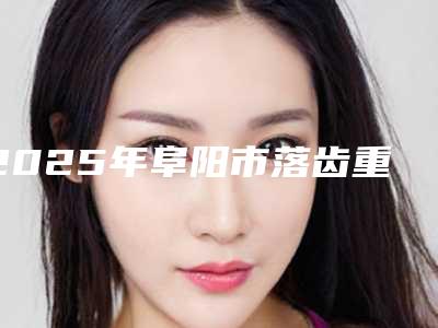 2025年阜阳市落齿重生价格(收费标准)2025开箱种草