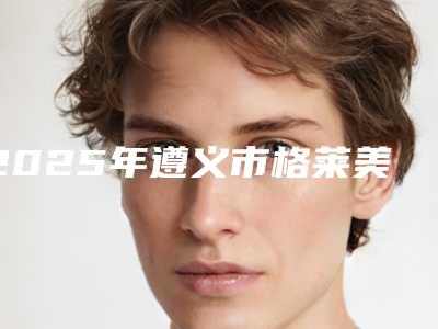 2025年遵义市格莱美全瓷牙医院在榜清单优势显著-遵义市格莱美全瓷牙口腔医院