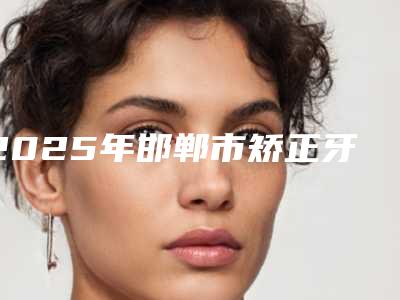 2025年邯郸市矫正牙齿牙根斜医院综合实力十强口碑榜倾情奉献-河北邯郸永健丽华口腔门诊部前十机构详细介绍