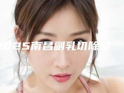 2025南昌副乳切除整形医院排行榜分享亲测好评医院名单曝光